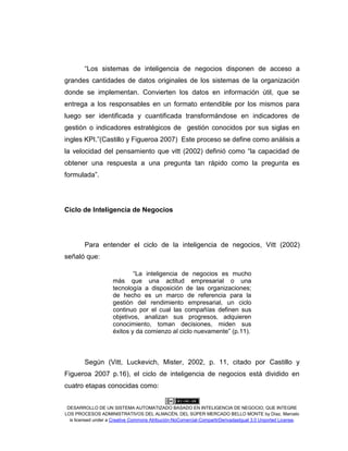 DESARROLLO DE UN SISTEMA AUTOMATIZADO BASADO EN INTELIGENCIA DE NEGOCIO, QUE INTEGRE
LOS PROCESOS ADMINISTRATIVOS DEL ALMACÉN, DEL SÚPER MERCADO BELLO MONTE by Díaz, Marcelo
is licensed under a Creative Commons Atribución-NoComercial-CompartirDerivadasIgual 3.0 Unported License.
“Los sistemas de inteligencia de negocios disponen de acceso a
grandes cantidades de datos originales de los sistemas de la organización
donde se implementan. Convierten los datos en información útil, que se
entrega a los responsables en un formato entendible por los mismos para
luego ser identificada y cuantificada transformándose en indicadores de
gestión o indicadores estratégicos de gestión conocidos por sus siglas en
ingles KPI.”(Castillo y Figueroa 2007) Este proceso se define como análisis a
la velocidad del pensamiento que vitt (2002) definió como “la capacidad de
obtener una respuesta a una pregunta tan rápido como la pregunta es
formulada”.
Ciclo de Inteligencia de Negocios
Para entender el ciclo de la inteligencia de negocios, Vitt (2002)
señaló que:
“La inteligencia de negocios es mucho
más que una actitud empresarial o una
tecnología a disposición de las organizaciones;
de hecho es un marco de referencia para la
gestión del rendimiento empresarial, un ciclo
continuo por el cual las compañías definen sus
objetivos, analizan sus progresos, adquieren
conocimiento, toman decisiones, miden sus
éxitos y da comienzo al ciclo nuevamente” (p.11).
Según (Vitt, Luckevich, Mister, 2002, p. 11, citado por Castillo y
Figueroa 2007 p.16), el ciclo de inteligencia de negocios está dividido en
cuatro etapas conocidas como:
 