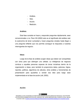 DESARROLLO DE UN SISTEMA AUTOMATIZADO BASADO EN INTELIGENCIA DE NEGOCIO, QUE INTEGRE
LOS PROCESOS ADMINISTRATIVOS DEL ALMACÉN, DEL SÚPER MERCADO BELLO MONTE by Díaz, Marcelo
is licensed under a Creative Commons Atribución-NoComercial-CompartirDerivadasIgual 3.0 Unported License.
- Análisis.
- Idea.
- Acción.
- Medición.
Análisis:
Esta fase consiste en hacer y responder preguntas rápidamente, sean
convencionales o no. Para Vitt (2002) esto es el significado del análisis real,
la autonomía de tener curiosidad y hacer preguntas simples hasta llegar a
una pregunta brillante que nos permita conseguir la respuesta a nuestras
interrogantes de negocio.
Ideas:
Luego de la fase de análisis surgen ideas que deben ser compartidas
con otros para que obtengan una utilidad. La inteligencia de negocios
conduce a aquellas personas capaces de tomar iniciativas dentro de la
organización a ideas, pero también le proporciona datos, patrones, lógica,
reportes, gráficos, algoritmos de cálculos, otros análisis y herramientas de
presentación para ayudarlos a vender esa idea para luego sean
implementada en la fase de acción (vitt, 2002).
Acción:
 