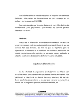 DESARROLLO DE UN SISTEMA AUTOMATIZADO BASADO EN INTELIGENCIA DE NEGOCIO, QUE INTEGRE
LOS PROCESOS ADMINISTRATIVOS DEL ALMACÉN, DEL SÚPER MERCADO BELLO MONTE by Díaz, Marcelo
is licensed under a Creative Commons Atribución-NoComercial-CompartirDerivadasIgual 3.0 Unported License.
Las acciones entran al ciclo de inteligencia de negocios con la toma de
decisiones, estas deben ser fundamentadas, es decir apoyadas en un
análisis y sus conclusiones (vitt, 2002).
Las acciones deben ser tomadas rápidamente y en ciclos óptimos de
realimentación para proporcionar oportunidades de realizar pruebas
orientadas a la acción.
Medición:
Luego que la información es recopilada la inteligencia de negocios
ofrece informes para medir los resultados de la organización luego de que las
acciones han sido tomadas. Se mide lo que es importante para la
organización. El resultado es la obtención de informes e indicadores de
negocio necesarios para los gerentes, ya que estos pueden analizarlos y
utilizarlos para la toma de decisiones de forma frecuente (Vitt, 2002).
Arquitectura Cliente/Servidor
En la actualidad, la arquitectura Cliente/Servidor es utilizada con
mucha frecuencia, principalmente en aplicaciones basadas en Internet. Esta
consiste en la creación de un sistema distribuido conectado por una red,
donde los clientes se conectan a un servidor para mantener comunicación o
relación con un programa, aplicación, repositorio de datos, etc.
 