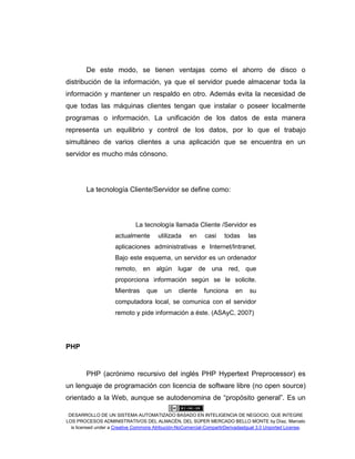 DESARROLLO DE UN SISTEMA AUTOMATIZADO BASADO EN INTELIGENCIA DE NEGOCIO, QUE INTEGRE
LOS PROCESOS ADMINISTRATIVOS DEL ALMACÉN, DEL SÚPER MERCADO BELLO MONTE by Díaz, Marcelo
is licensed under a Creative Commons Atribución-NoComercial-CompartirDerivadasIgual 3.0 Unported License.
De este modo, se tienen ventajas como el ahorro de disco o
distribución de la información, ya que el servidor puede almacenar toda la
información y mantener un respaldo en otro. Además evita la necesidad de
que todas las máquinas clientes tengan que instalar o poseer localmente
programas o información. La unificación de los datos de esta manera
representa un equilibrio y control de los datos, por lo que el trabajo
simultáneo de varios clientes a una aplicación que se encuentra en un
servidor es mucho más cónsono.
La tecnología Cliente/Servidor se define como:
La tecnología llamada Cliente /Servidor es
actualmente utilizada en casi todas las
aplicaciones administrativas e Internet/Intranet.
Bajo este esquema, un servidor es un ordenador
remoto, en algún lugar de una red, que
proporciona información según se le solicite.
Mientras que un cliente funciona en su
computadora local, se comunica con el servidor
remoto y pide información a éste. (ASAyC, 2007)
PHP
PHP (acrónimo recursivo del inglés PHP Hypertext Preprocessor) es
un lenguaje de programación con licencia de software libre (no open source)
orientado a la Web, aunque se autodenomina de “propósito general”. Es un
 