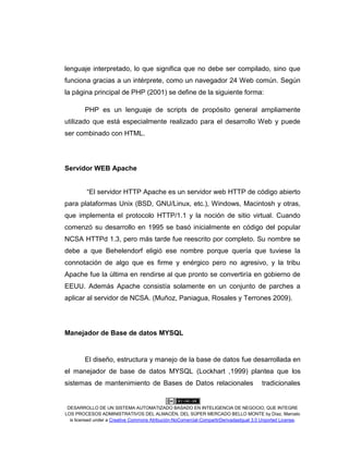 DESARROLLO DE UN SISTEMA AUTOMATIZADO BASADO EN INTELIGENCIA DE NEGOCIO, QUE INTEGRE
LOS PROCESOS ADMINISTRATIVOS DEL ALMACÉN, DEL SÚPER MERCADO BELLO MONTE by Díaz, Marcelo
is licensed under a Creative Commons Atribución-NoComercial-CompartirDerivadasIgual 3.0 Unported License.
lenguaje interpretado, lo que significa que no debe ser compilado, sino que
funciona gracias a un intérprete, como un navegador 24 Web común. Según
la página principal de PHP (2001) se define de la siguiente forma:
PHP es un lenguaje de scripts de propósito general ampliamente
utilizado que está especialmente realizado para el desarrollo Web y puede
ser combinado con HTML.
Servidor WEB Apache
“El servidor HTTP Apache es un servidor web HTTP de código abierto
para plataformas Unix (BSD, GNU/Linux, etc.), Windows, Macintosh y otras,
que implementa el protocolo HTTP/1.1 y la noción de sitio virtual. Cuando
comenzó su desarrollo en 1995 se basó inicialmente en código del popular
NCSA HTTPd 1.3, pero más tarde fue reescrito por completo. Su nombre se
debe a que Behelendorf eligió ese nombre porque quería que tuviese la
connotación de algo que es firme y enérgico pero no agresivo, y la tribu
Apache fue la última en rendirse al que pronto se convertiría en gobierno de
EEUU. Además Apache consistía solamente en un conjunto de parches a
aplicar al servidor de NCSA. (Muñoz, Paniagua, Rosales y Terrones 2009).
Manejador de Base de datos MYSQL
El diseño, estructura y manejo de la base de datos fue desarrollada en
el manejador de base de datos MYSQL (Lockhart ,1999) plantea que los
sistemas de mantenimiento de Bases de Datos relacionales tradicionales
 