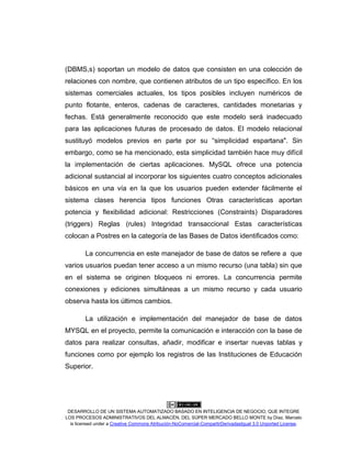 DESARROLLO DE UN SISTEMA AUTOMATIZADO BASADO EN INTELIGENCIA DE NEGOCIO, QUE INTEGRE
LOS PROCESOS ADMINISTRATIVOS DEL ALMACÉN, DEL SÚPER MERCADO BELLO MONTE by Díaz, Marcelo
is licensed under a Creative Commons Atribución-NoComercial-CompartirDerivadasIgual 3.0 Unported License.
(DBMS,s) soportan un modelo de datos que consisten en una colección de
relaciones con nombre, que contienen atributos de un tipo especíﬁco. En los
sistemas comerciales actuales, los tipos posibles incluyen numéricos de
punto ﬂotante, enteros, cadenas de caracteres, cantidades monetarias y
fechas. Está generalmente reconocido que este modelo será inadecuado
para las aplicaciones futuras de procesado de datos. El modelo relacional
sustituyó modelos previos en parte por su “simplicidad espartana". Sin
embargo, como se ha mencionado, esta simplicidad también hace muy difícil
la implementación de ciertas aplicaciones. MySQL ofrece una potencia
adicional sustancial al incorporar los siguientes cuatro conceptos adicionales
básicos en una vía en la que los usuarios pueden extender fácilmente el
sistema clases herencia tipos funciones Otras características aportan
potencia y ﬂexibilidad adicional: Restricciones (Constraints) Disparadores
(triggers) Reglas (rules) Integridad transaccional Estas características
colocan a Postres en la categoría de las Bases de Datos identiﬁcados como:
La concurrencia en este manejador de base de datos se refiere a que
varios usuarios puedan tener acceso a un mismo recurso (una tabla) sin que
en el sistema se originen bloqueos ni errores. La concurrencia permite
conexiones y ediciones simultáneas a un mismo recurso y cada usuario
observa hasta los últimos cambios.
La utilización e implementación del manejador de base de datos
MYSQL en el proyecto, permite la comunicación e interacción con la base de
datos para realizar consultas, añadir, modificar e insertar nuevas tablas y
funciones como por ejemplo los registros de las Instituciones de Educación
Superior.
 