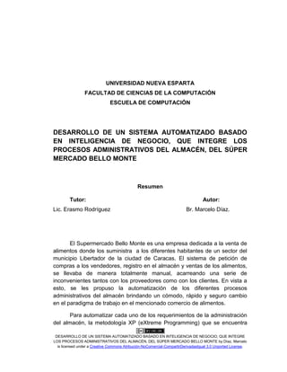 DESARROLLO DE UN SISTEMA AUTOMATIZADO BASADO EN INTELIGENCIA DE NEGOCIO, QUE INTEGRE
LOS PROCESOS ADMINISTRATIVOS DEL ALMACÉN, DEL SÚPER MERCADO BELLO MONTE by Díaz, Marcelo
is licensed under a Creative Commons Atribución-NoComercial-CompartirDerivadasIgual 3.0 Unported License.
UNIVERSIDAD NUEVA ESPARTA
FACULTAD DE CIENCIAS DE LA COMPUTACIÓN
ESCUELA DE COMPUTACIÓN
DESARROLLO DE UN SISTEMA AUTOMATIZADO BASADO
EN INTELIGENCIA DE NEGOCIO, QUE INTEGRE LOS
PROCESOS ADMINISTRATIVOS DEL ALMACÉN, DEL SÚPER
MERCADO BELLO MONTE
Resumen
Tutor: Autor:
Lic. Erasmo Rodríguez Br. Marcelo Díaz.
El Supermercado Bello Monte es una empresa dedicada a la venta de
alimentos donde los suministra a los diferentes habitantes de un sector del
municipio Libertador de la ciudad de Caracas. El sistema de petición de
compras a los vendedores, registro en el almacén y ventas de los alimentos,
se llevaba de manera totalmente manual, acarreando una serie de
inconvenientes tantos con los proveedores como con los clientes. En vista a
esto, se les propuso la automatización de los diferentes procesos
administrativos del almacén brindando un cómodo, rápido y seguro cambio
en el paradigma de trabajo en el mencionado comercio de alimentos.
Para automatizar cada uno de los requerimientos de la administración
del almacén, la metodología XP (eXtreme Programming) que se encuentra
 