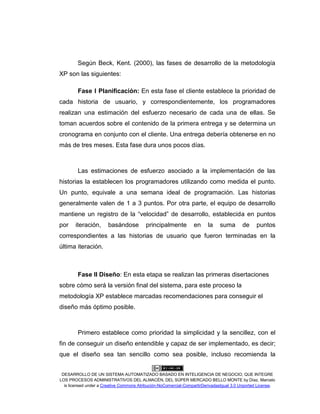 DESARROLLO DE UN SISTEMA AUTOMATIZADO BASADO EN INTELIGENCIA DE NEGOCIO, QUE INTEGRE
LOS PROCESOS ADMINISTRATIVOS DEL ALMACÉN, DEL SÚPER MERCADO BELLO MONTE by Díaz, Marcelo
is licensed under a Creative Commons Atribución-NoComercial-CompartirDerivadasIgual 3.0 Unported License.
Según Beck, Kent. (2000), las fases de desarrollo de la metodología
XP son las siguientes:
Fase I Planificación: En esta fase el cliente establece la prioridad de
cada historia de usuario, y correspondientemente, los programadores
realizan una estimación del esfuerzo necesario de cada una de ellas. Se
toman acuerdos sobre el contenido de la primera entrega y se determina un
cronograma en conjunto con el cliente. Una entrega debería obtenerse en no
más de tres meses. Esta fase dura unos pocos días.
Las estimaciones de esfuerzo asociado a la implementación de las
historias la establecen los programadores utilizando como medida el punto.
Un punto, equivale a una semana ideal de programación. Las historias
generalmente valen de 1 a 3 puntos. Por otra parte, el equipo de desarrollo
mantiene un registro de la “velocidad” de desarrollo, establecida en puntos
por iteración, basándose principalmente en la suma de puntos
correspondientes a las historias de usuario que fueron terminadas en la
última iteración.
Fase II Diseño: En esta etapa se realizan las primeras disertaciones
sobre cómo será la versión final del sistema, para este proceso la
metodología XP establece marcadas recomendaciones para conseguir el
diseño más óptimo posible.
Primero establece como prioridad la simplicidad y la sencillez, con el
fin de conseguir un diseño entendible y capaz de ser implementado, es decir;
que el diseño sea tan sencillo como sea posible, incluso recomienda la
 