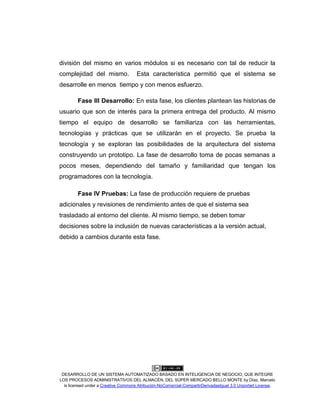 DESARROLLO DE UN SISTEMA AUTOMATIZADO BASADO EN INTELIGENCIA DE NEGOCIO, QUE INTEGRE
LOS PROCESOS ADMINISTRATIVOS DEL ALMACÉN, DEL SÚPER MERCADO BELLO MONTE by Díaz, Marcelo
is licensed under a Creative Commons Atribución-NoComercial-CompartirDerivadasIgual 3.0 Unported License.
división del mismo en varios módulos si es necesario con tal de reducir la
complejidad del mismo. Esta característica permitió que el sistema se
desarrolle en menos tiempo y con menos esfuerzo.
Fase III Desarrollo: En esta fase, los clientes plantean las historias de
usuario que son de interés para la primera entrega del producto. Al mismo
tiempo el equipo de desarrollo se familiariza con las herramientas,
tecnologías y prácticas que se utilizarán en el proyecto. Se prueba la
tecnología y se exploran las posibilidades de la arquitectura del sistema
construyendo un prototipo. La fase de desarrollo toma de pocas semanas a
pocos meses, dependiendo del tamaño y familiaridad que tengan los
programadores con la tecnología.
Fase IV Pruebas: La fase de producción requiere de pruebas
adicionales y revisiones de rendimiento antes de que el sistema sea
trasladado al entorno del cliente. Al mismo tiempo, se deben tomar
decisiones sobre la inclusión de nuevas características a la versión actual,
debido a cambios durante esta fase.
 