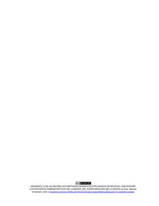DESARROLLO DE UN SISTEMA AUTOMATIZADO BASADO EN INTELIGENCIA DE NEGOCIO, QUE INTEGRE
LOS PROCESOS ADMINISTRATIVOS DEL ALMACÉN, DEL SÚPER MERCADO BELLO MONTE by Díaz, Marcelo
is licensed under a Creative Commons Atribución-NoComercial-CompartirDerivadasIgual 3.0 Unported License.
 