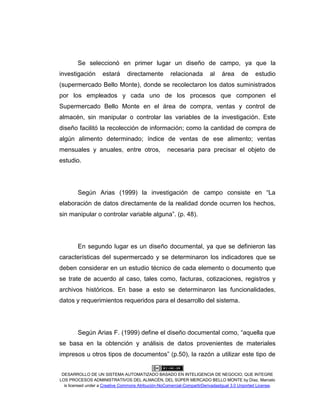 DESARROLLO DE UN SISTEMA AUTOMATIZADO BASADO EN INTELIGENCIA DE NEGOCIO, QUE INTEGRE
LOS PROCESOS ADMINISTRATIVOS DEL ALMACÉN, DEL SÚPER MERCADO BELLO MONTE by Díaz, Marcelo
is licensed under a Creative Commons Atribución-NoComercial-CompartirDerivadasIgual 3.0 Unported License.
Se seleccionó en primer lugar un diseño de campo, ya que la
investigación estará directamente relacionada al área de estudio
(supermercado Bello Monte), donde se recolectaron los datos suministrados
por los empleados y cada uno de los procesos que componen el
Supermercado Bello Monte en el área de compra, ventas y control de
almacén, sin manipular o controlar las variables de la investigación. Este
diseño facilitó la recolección de información; como la cantidad de compra de
algún alimento determinado; índice de ventas de ese alimento; ventas
mensuales y anuales, entre otros, necesaria para precisar el objeto de
estudio.
Según Arias (1999) la investigación de campo consiste en “La
elaboración de datos directamente de la realidad donde ocurren los hechos,
sin manipular o controlar variable alguna”. (p. 48).
En segundo lugar es un diseño documental, ya que se definieron las
características del supermercado y se determinaron los indicadores que se
deben considerar en un estudio técnico de cada elemento o documento que
se trate de acuerdo al caso, tales como, facturas, cotizaciones, registros y
archivos históricos. En base a esto se determinaron las funcionalidades,
datos y requerimientos requeridos para el desarrollo del sistema.
Según Arias F. (1999) define el diseño documental como, “aquella que
se basa en la obtención y análisis de datos provenientes de materiales
impresos u otros tipos de documentos” (p.50), la razón a utilizar este tipo de
 