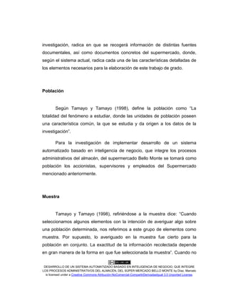 DESARROLLO DE UN SISTEMA AUTOMATIZADO BASADO EN INTELIGENCIA DE NEGOCIO, QUE INTEGRE
LOS PROCESOS ADMINISTRATIVOS DEL ALMACÉN, DEL SÚPER MERCADO BELLO MONTE by Díaz, Marcelo
is licensed under a Creative Commons Atribución-NoComercial-CompartirDerivadasIgual 3.0 Unported License.
investigación, radica en que se recogerá información de distintas fuentes
documentales, así como documentos concretos del supermercado, donde,
según el sistema actual, radica cada una de las características detalladas de
los elementos necesarios para la elaboración de este trabajo de grado.
Población
Según Tamayo y Tamayo (1998), define la población como “La
totalidad del fenómeno a estudiar, donde las unidades de población poseen
una característica común, la que se estudia y da origen a los datos de la
investigación”.
Para la investigación de implementar desarrollo de un sistema
automatizado basado en inteligencia de negocio, que integre los procesos
administrativos del almacén, del supermercado Bello Monte se tomará como
población los accionistas, supervisores y empleados del Supermercado
mencionado anteriormente.
Muestra
Tamayo y Tamayo (1998), refiriéndose a la muestra dice: “Cuando
seleccionamos algunos elementos con la intención de averiguar algo sobre
una población determinada, nos referimos a este grupo de elementos como
muestra. Por supuesto, lo averiguado en la muestra fue cierto para la
población en conjunto. La exactitud de la información recolectada depende
en gran manera de la forma en que fue seleccionada la muestra”. Cuando no
 