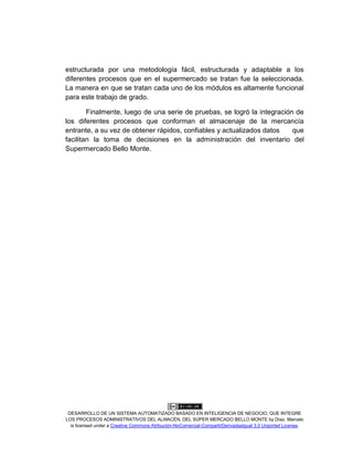 DESARROLLO DE UN SISTEMA AUTOMATIZADO BASADO EN INTELIGENCIA DE NEGOCIO, QUE INTEGRE
LOS PROCESOS ADMINISTRATIVOS DEL ALMACÉN, DEL SÚPER MERCADO BELLO MONTE by Díaz, Marcelo
is licensed under a Creative Commons Atribución-NoComercial-CompartirDerivadasIgual 3.0 Unported License.
estructurada por una metodología fácil, estructurada y adaptable a los
diferentes procesos que en el supermercado se tratan fue la seleccionada.
La manera en que se tratan cada uno de los módulos es altamente funcional
para este trabajo de grado.
Finalmente, luego de una serie de pruebas, se logró la integración de
los diferentes procesos que conforman el almacenaje de la mercancía
entrante, a su vez de obtener rápidos, confiables y actualizados datos que
facilitan la toma de decisiones en la administración del inventario del
Supermercado Bello Monte.
 