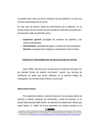DESARROLLO DE UN SISTEMA AUTOMATIZADO BASADO EN INTELIGENCIA DE NEGOCIO, QUE INTEGRE
LOS PROCESOS ADMINISTRATIVOS DEL ALMACÉN, DEL SÚPER MERCADO BELLO MONTE by Díaz, Marcelo
is licensed under a Creative Commons Atribución-NoComercial-CompartirDerivadasIgual 3.0 Unported License.
es posible medir cada uno de los individuos de una población, se toma una
muestra representativa de la misma.
En este caso de estudio, dadas las dimensiones de la población, no se
tomará ningún tipo de muestra ya que la población total está compuesta de 3
personas las cuales se describen como:
- Supervisor general: encargado de mantener los estantes y las
reservas abastecidas.
- Administrador: encargado de pagos y contacto con los proveedores
- Gerente: encargado de la recepción y administración del inventario.
TÉCNICAS E INSTRUMENTOS DE RECOLECCIÓN DE DATOS.
Arias (1999), menciona que “las técnicas de recolección de datos son
las distintas formas de obtener información”. pág.53. Las técnicas de
recolección de datos que fueron utilizadas en el presente trabajo de
investigación son la observación directa y la entrevista.
Observación directa.
Por experiencia laboral y conexión directa con los procesos diarios de
atención al cliente, recepción de mercancías y venta de productos en el
propio Supermercado Bello Monte, se seleccionó la observación directa que
según Sabino, C. (1992) “es el uso sistemático de nuestros sentidos en la
 