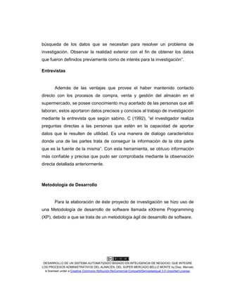 DESARROLLO DE UN SISTEMA AUTOMATIZADO BASADO EN INTELIGENCIA DE NEGOCIO, QUE INTEGRE
LOS PROCESOS ADMINISTRATIVOS DEL ALMACÉN, DEL SÚPER MERCADO BELLO MONTE by Díaz, Marcelo
is licensed under a Creative Commons Atribución-NoComercial-CompartirDerivadasIgual 3.0 Unported License.
búsqueda de los datos que se necesitan para resolver un problema de
investigación. Observar la realidad exterior con el fin de obtener los datos
que fueron definidos previamente como de interés para la investigación”.
Entrevistas
Además de las ventajas que provee el haber mantenido contacto
directo con los procesos de compra, venta y gestión del almacén en el
supermercado, se posee conocimiento muy acertado de las personas que allí
laboran, estos aportaron datos precisos y concisos al trabajo de investigación
mediante la entrevista que según sabino, C (1992), “el investigador realiza
preguntas directas a las personas que estén en la capacidad de aportar
datos que le resulten de utilidad. Es una manera de dialogo característico
donde una de las partes trata de conseguir la información de la otra parte
que es la fuente de la misma”. Con esta herramienta, se obtuvo información
más confiable y precisa que pudo ser comprobada mediante la observación
directa detallada anteriormente.
Metodología de Desarrollo
Para la elaboración de éste proyecto de investigación se hizo uso de
una Metodología de desarrollo de software llamada eXtreme Programming
(XP), debido a que se trata de un metodología ágil de desarrollo de software.
 