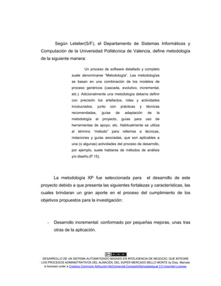 DESARROLLO DE UN SISTEMA AUTOMATIZADO BASADO EN INTELIGENCIA DE NEGOCIO, QUE INTEGRE
LOS PROCESOS ADMINISTRATIVOS DEL ALMACÉN, DEL SÚPER MERCADO BELLO MONTE by Díaz, Marcelo
is licensed under a Creative Commons Atribución-NoComercial-CompartirDerivadasIgual 3.0 Unported License.
Según Letelier(S/F), el Departamento de Sistemas Informáticos y
Computación de la Universidad Politécnica de Valencia, define metodología
de la siguiente manera:
Un proceso de software detallado y completo
suele denominarse “Metodología”. Las metodologías
se basan en una combinación de los modelos de
proceso genéricos (cascada, evolutivo, incremental,
etc.). Adicionalmente una metodología debería definir
con precisión los artefactos, roles y actividades
involucrados, junto con prácticas y técnicas
recomendadas, guías de adaptación de la
metodología al proyecto, guías para uso de
herramientas de apoyo, etc. Habitualmente se utiliza
el término “método” para referirse a técnicas,
notaciones y guías asociadas, que son aplicables a
una (o algunas) actividades del proceso de desarrollo,
por ejemplo, suele hablarse de métodos de análisis
y/o diseño.(P.15).
La metodología XP fue seleccionada para el desarrollo de este
proyecto debido a que presenta las siguientes fortalezas y características, las
cuales brindaran un gran aporte en el proceso del cumplimiento de los
objetivos propuestos para la investigación:
- Desarrollo incremental: conformado por pequeñas mejoras, unas tras
otras de la aplicación.
 