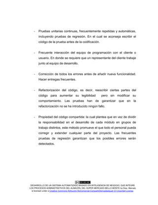 DESARROLLO DE UN SISTEMA AUTOMATIZADO BASADO EN INTELIGENCIA DE NEGOCIO, QUE INTEGRE
LOS PROCESOS ADMINISTRATIVOS DEL ALMACÉN, DEL SÚPER MERCADO BELLO MONTE by Díaz, Marcelo
is licensed under a Creative Commons Atribución-NoComercial-CompartirDerivadasIgual 3.0 Unported License.
- Pruebas unitarias continuas, frecuentemente repetidas y automáticas,
incluyendo pruebas de regresión. En el cual se aconseja escribir el
código de la prueba antes de la codificación.
- Frecuente interacción del equipo de programación con el cliente o
usuario. En donde se requiere que un representante del cliente trabaje
junto al equipo de desarrollo.
- Corrección de todos los errores antes de añadir nueva funcionalidad.
Hacer entregas frecuentes.
- Refactorización del código, es decir, reescribir ciertas partes del
código para aumentar su legibilidad pero sin modificar su
comportamiento. Las pruebas han de garantizar que en la
refactorización no se ha introducido ningún fallo.
- Propiedad del código compartida: la cual plantea que en vez de dividir
la responsabilidad en el desarrollo de cada módulo en grupos de
trabajo distintos, este método promueve el que todo el personal pueda
corregir y extender cualquier parte del proyecto. Las frecuentes
pruebas de regresión garantizan que los posibles errores serán
detectados.
 