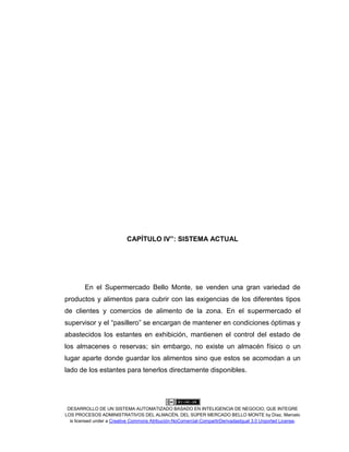 DESARROLLO DE UN SISTEMA AUTOMATIZADO BASADO EN INTELIGENCIA DE NEGOCIO, QUE INTEGRE
LOS PROCESOS ADMINISTRATIVOS DEL ALMACÉN, DEL SÚPER MERCADO BELLO MONTE by Díaz, Marcelo
is licensed under a Creative Commons Atribución-NoComercial-CompartirDerivadasIgual 3.0 Unported License.
CAPÍTULO IV”: SISTEMA ACTUAL
En el Supermercado Bello Monte, se venden una gran variedad de
productos y alimentos para cubrir con las exigencias de los diferentes tipos
de clientes y comercios de alimento de la zona. En el supermercado el
supervisor y el “pasillero” se encargan de mantener en condiciones óptimas y
abastecidos los estantes en exhibición, mantienen el control del estado de
los almacenes o reservas; sin embargo, no existe un almacén físico o un
lugar aparte donde guardar los alimentos sino que estos se acomodan a un
lado de los estantes para tenerlos directamente disponibles.
 