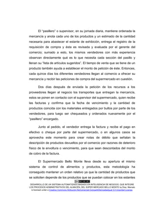 DESARROLLO DE UN SISTEMA AUTOMATIZADO BASADO EN INTELIGENCIA DE NEGOCIO, QUE INTEGRE
LOS PROCESOS ADMINISTRATIVOS DEL ALMACÉN, DEL SÚPER MERCADO BELLO MONTE by Díaz, Marcelo
is licensed under a Creative Commons Atribución-NoComercial-CompartirDerivadasIgual 3.0 Unported License.
El “pasillero” o supervisor, en su jornada diaria, mantiene ordenada la
mercancía y anota cada uno de los productos y un estimado de la cantidad
necesaria para abastecer el estante de exhibición, entrega el registro de la
requisición de compra y ésta es revisada y evaluada por el gerente del
comercio; sumado a esto, los mismos vendedores con más experiencia
observan directamente qué es lo que necesita cada sección del pasillo y
llenan su “lista de artículos sugeridos”. El tiempo de venta que se tiene de un
producto también ayuda a establecer el monto de petición de éste. Entonces,
cada quince días los diferentes vendedores llegan al comercio a ofrecer su
mercancía y recibir las peticiones de compra del supermercado en cuestión.
Dos días después de enviada la petición de los recursos a los
proveedores llegan al negocio los transportes que entregan la mercancía,
estos se ponen en contacto con el supervisor del supermercado, quien recibe
las facturas y confirma que la fecha de vencimiento y la cantidad de
productos coincida con los materiales entregados por bultos por parte de los
vendedores, para luego ser chequeados y ordenados nuevamente por el
“pasillero” encargado.
Junto al pedido, el vendedor entrega la factura y recibe el pago en
efectivo o cheque por parte del supermercado, o en algunos casos se
aprovecha este momento para crear notas de débito que señalan la
descripción de productos devueltos por el comercio por razones de deterioro
físico de la envoltura o vencimiento, para que sean descontados del monto
de cobro de la factura.
El Supermercado Bello Monte lleva desde su apertura el mismo
sistema de control de alimentos y productos, esta metodología ha
conseguido mantener un orden relativo ya que la cantidad de productos que
se soliciten depende de los productos que se puedan colocar en los estantes
 