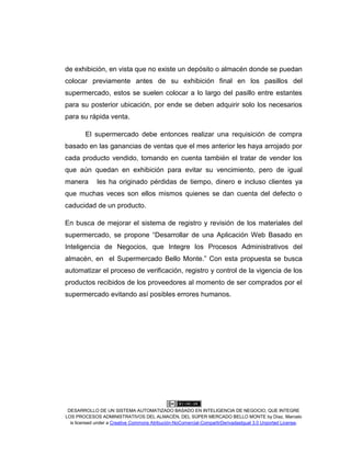 DESARROLLO DE UN SISTEMA AUTOMATIZADO BASADO EN INTELIGENCIA DE NEGOCIO, QUE INTEGRE
LOS PROCESOS ADMINISTRATIVOS DEL ALMACÉN, DEL SÚPER MERCADO BELLO MONTE by Díaz, Marcelo
is licensed under a Creative Commons Atribución-NoComercial-CompartirDerivadasIgual 3.0 Unported License.
de exhibición, en vista que no existe un depósito o almacén donde se puedan
colocar previamente antes de su exhibición final en los pasillos del
supermercado, estos se suelen colocar a lo largo del pasillo entre estantes
para su posterior ubicación, por ende se deben adquirir solo los necesarios
para su rápida venta.
El supermercado debe entonces realizar una requisición de compra
basado en las ganancias de ventas que el mes anterior les haya arrojado por
cada producto vendido, tomando en cuenta también el tratar de vender los
que aún quedan en exhibición para evitar su vencimiento, pero de igual
manera les ha originado pérdidas de tiempo, dinero e incluso clientes ya
que muchas veces son ellos mismos quienes se dan cuenta del defecto o
caducidad de un producto.
En busca de mejorar el sistema de registro y revisión de los materiales del
supermercado, se propone “Desarrollar de una Aplicación Web Basado en
Inteligencia de Negocios, que Integre los Procesos Administrativos del
almacén, en el Supermercado Bello Monte.” Con esta propuesta se busca
automatizar el proceso de verificación, registro y control de la vigencia de los
productos recibidos de los proveedores al momento de ser comprados por el
supermercado evitando así posibles errores humanos.
 