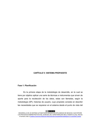 DESARROLLO DE UN SISTEMA AUTOMATIZADO BASADO EN INTELIGENCIA DE NEGOCIO, QUE INTEGRE
LOS PROCESOS ADMINISTRATIVOS DEL ALMACÉN, DEL SÚPER MERCADO BELLO MONTE by Díaz, Marcelo
is licensed under a Creative Commons Atribución-NoComercial-CompartirDerivadasIgual 3.0 Unported License.
CAPÍTULO V: SISTEMA PROPUESTO
Fase 1: Planificación
Es la primera etapa de la metodología de desarrollo, en la cual se
tiene por objetivo aplicar una serie de técnicas e instrumentos que sirven de
aporte para la recolección de los datos, estas son llamadas, según la
metodología (XP), historias de usuario, cuyo propósito consiste en describir
las necesidades que se requieran en el sistema desde el punto de vista del
 