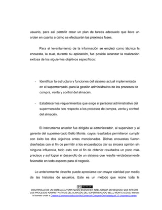 DESARROLLO DE UN SISTEMA AUTOMATIZADO BASADO EN INTELIGENCIA DE NEGOCIO, QUE INTEGRE
LOS PROCESOS ADMINISTRATIVOS DEL ALMACÉN, DEL SÚPER MERCADO BELLO MONTE by Díaz, Marcelo
is licensed under a Creative Commons Atribución-NoComercial-CompartirDerivadasIgual 3.0 Unported License.
usuario, para así permitir crear un plan de tareas adecuado que lleve un
orden en cuanto a cómo se efectuarán las próximas fases.
Para el levantamiento de la información se empleó como técnica la
encuesta, la cual, durante su aplicación, fue posible alcanzar la realización
exitosa de los siguientes objetivos específicos:
- Identificar la estructura y funciones del sistema actual implementado
en el supermercado, para la gestión administrativa de los procesos de
compra, venta y control del almacén.
- Establecer los requerimientos que exige el personal administrativo del
supermercado con respecto a los procesos de compra, venta y control
del almacén.
El instrumento anterior fue dirigido al administrador, al supervisor y al
gerente del supermercado Bello Monte, cuyos resultados permitieron cumplir
con éxito los dos objetivos antes mencionados. Dichas encuestas fueron
diseñadas con el fin de permitir a los encuestados dar su sincera opinión sin
ninguna influencia, todo esto con el fin de obtener resultados un poco más
precisos y así lograr el desarrollo de un sistema que resulte verdaderamente
favorable en todo aspecto para el negocio.
Lo anteriormente descrito puede apreciarse con mayor claridad por medio
de las historias de usuarios. Este es un método que reúne toda la
 