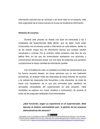 DESARROLLO DE UN SISTEMA AUTOMATIZADO BASADO EN INTELIGENCIA DE NEGOCIO, QUE INTEGRE
LOS PROCESOS ADMINISTRATIVOS DEL ALMACÉN, DEL SÚPER MERCADO BELLO MONTE by Díaz, Marcelo
is licensed under a Creative Commons Atribución-NoComercial-CompartirDerivadasIgual 3.0 Unported License.
información esencial que se concluyó y así tener éxito en el proyecto, todo
esto organizado de la misma manera en la que se recolectó la información.
Historias de usuarios
Durante este proceso se realizó una serie de entrevistas a los 3
empleados del Supermercado Bello Monte, que de algún modo están
involucrados con el proceso actual e intervienen en este sistema, donde no
se les solicitó ningún tipo de información técnica que pudiese resultar
complicada o confusa. Por el contrario, estas constaron más bien de una
plática libre, en las que los entrevistados expresaron sus opiniones y
conocimientos del proceso actual, con una serie de preguntas que ayudaron
a proporcionar la mayor cantidad de información posible.
Con la finalidad de crear un resultado con todas las características que
los futuros usuarios desean, sin tomar opiniones que no son realmente
productivas, se analizan todas las respuestas de estas historias de usuarios
y se extraen las respuestas más frecuentes y más relevantes, de modo de
hacer una recopilación de lo que sea primordial para satisfacer las
principales necesidades del supermercado en este proyecto. Tales
resultados se explican con mayor amplitud a continuación, de acuerdo al
orden de las preguntas realizadas a los entrevistados:
- ¿Qué funciones, según su experiencia en el supermercado, debe
ejecutar el sistema automatizado para la gestión de los procesos
administrativos del almacén?
 