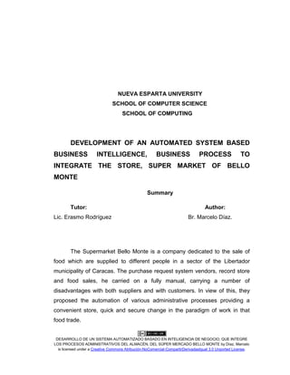 DESARROLLO DE UN SISTEMA AUTOMATIZADO BASADO EN INTELIGENCIA DE NEGOCIO, QUE INTEGRE
LOS PROCESOS ADMINISTRATIVOS DEL ALMACÉN, DEL SÚPER MERCADO BELLO MONTE by Díaz, Marcelo
is licensed under a Creative Commons Atribución-NoComercial-CompartirDerivadasIgual 3.0 Unported License.
NUEVA ESPARTA UNIVERSITY
SCHOOL OF COMPUTER SCIENCE
SCHOOL OF COMPUTING
DEVELOPMENT OF AN AUTOMATED SYSTEM BASED
BUSINESS INTELLIGENCE, BUSINESS PROCESS TO
INTEGRATE THE STORE, SUPER MARKET OF BELLO
MONTE
Summary
Tutor: Author:
Lic. Erasmo Rodríguez Br. Marcelo Díaz.
The Supermarket Bello Monte is a company dedicated to the sale of
food which are supplied to different people in a sector of the Libertador
municipality of Caracas. The purchase request system vendors, record store
and food sales, he carried on a fully manual, carrying a number of
disadvantages with both suppliers and with customers. In view of this, they
proposed the automation of various administrative processes providing a
convenient store, quick and secure change in the paradigm of work in that
food trade.
 