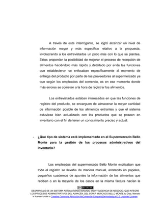 DESARROLLO DE UN SISTEMA AUTOMATIZADO BASADO EN INTELIGENCIA DE NEGOCIO, QUE INTEGRE
LOS PROCESOS ADMINISTRATIVOS DEL ALMACÉN, DEL SÚPER MERCADO BELLO MONTE by Díaz, Marcelo
is licensed under a Creative Commons Atribución-NoComercial-CompartirDerivadasIgual 3.0 Unported License.
A través de esta interrogante, se logró alcanzar un nivel de
información mayor y más específico relativo a la propuesta,
involucrando a los entrevistados un poco más con lo que se plantea.
Estos proponían la posibilidad de mejorar el proceso de recepción de
alimentos haciéndolo más rápido y detallado por ende las funciones
que establecieron se enfocaban específicamente al momento de
entrega del producto por parte de los proveedores al supermercado ya
que según los empleados del comercio, es en ese momento donde
más errores se cometen a la hora de registrar los alimentos.
Los entrevistados estaban interesados en que las funciones de
registro del producto, se encarguen de almacenar la mayor cantidad
de información posible de los alimentos entrantes y que el sistema
estuviese bien actualizado con los productos que se poseen en
inventario con el fin de tener un conocimiento preciso y actual.
- ¿Qué tipo de sistema está implementado en el Supermercado Bello
Monte para la gestión de los procesos administrativos del
inventario?
Los empleados del supermercado Bello Monte explicaban que
todo el registro se llevaba de manera manual, anotando en papeles,
pequeños cuadernos de apuntes la información de los alimentos que
reciben o en la mayoría de los casos en la misma factura hacían la
 