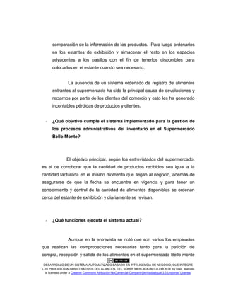 DESARROLLO DE UN SISTEMA AUTOMATIZADO BASADO EN INTELIGENCIA DE NEGOCIO, QUE INTEGRE
LOS PROCESOS ADMINISTRATIVOS DEL ALMACÉN, DEL SÚPER MERCADO BELLO MONTE by Díaz, Marcelo
is licensed under a Creative Commons Atribución-NoComercial-CompartirDerivadasIgual 3.0 Unported License.
comparación de la información de los productos. Para luego ordenarlos
en los estantes de exhibición y almacenar el resto en los espacios
adyacentes a los pasillos con el fin de tenerlos disponibles para
colocarlos en el estante cuando sea necesario.
La ausencia de un sistema ordenado de registro de alimentos
entrantes al supermercado ha sido la principal causa de devoluciones y
reclamos por parte de los clientes del comercio y esto les ha generado
incontables pérdidas de productos y clientes.
- ¿Qué objetivo cumple el sistema implementado para la gestión de
los procesos administrativos del inventario en el Supermercado
Bello Monte?
El objetivo principal, según los entrevistados del supermercado,
es el de corroborar que la cantidad de productos recibidos sea igual a la
cantidad facturada en el mismo momento que llegan al negocio, además de
asegurarse de que la fecha se encuentre en vigencia y para tener un
conocimiento y control de la cantidad de alimentos disponibles se ordenan
cerca del estante de exhibición y diariamente se revisan.
- ¿Qué funciones ejecuta el sistema actual?
Aunque en la entrevista se notó que son varios los empleados
que realizan las comprobaciones necesarias tanto para la petición de
compra, recepción y salida de los alimentos en el supermercado Bello monte
 