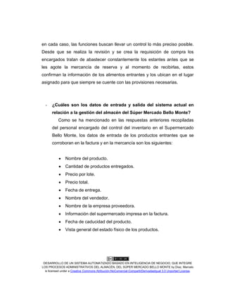 DESARROLLO DE UN SISTEMA AUTOMATIZADO BASADO EN INTELIGENCIA DE NEGOCIO, QUE INTEGRE
LOS PROCESOS ADMINISTRATIVOS DEL ALMACÉN, DEL SÚPER MERCADO BELLO MONTE by Díaz, Marcelo
is licensed under a Creative Commons Atribución-NoComercial-CompartirDerivadasIgual 3.0 Unported License.
en cada caso, las funciones buscan llevar un control lo más preciso posible.
Desde que se realiza la revisión y se crea la requisición de compra los
encargados tratan de abastecer constantemente los estantes antes que se
les agote la mercancía de reserva y al momento de recibirlas, estos
confirman la información de los alimentos entrantes y los ubican en el lugar
asignado para que siempre se cuente con las provisiones necesarias.
- ¿Cuáles son los datos de entrada y salida del sistema actual en
relación a la gestión del almacén del Súper Mercado Bello Monte?
Como se ha mencionado en las respuestas anteriores recopiladas
del personal encargado del control del inventario en el Supermercado
Bello Monte, los datos de entrada de los productos entrantes que se
corroboran en la factura y en la mercancía son los siguientes:
Nombre del producto.
Cantidad de productos entregados.
Precio por lote.
Precio total.
Fecha de entrega.
Nombre del vendedor.
Nombre de la empresa proveedora.
Información del supermercado impresa en la factura.
Fecha de caducidad del producto.
Vista general del estado físico de los productos.
 