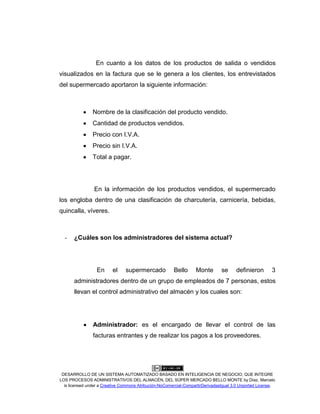 DESARROLLO DE UN SISTEMA AUTOMATIZADO BASADO EN INTELIGENCIA DE NEGOCIO, QUE INTEGRE
LOS PROCESOS ADMINISTRATIVOS DEL ALMACÉN, DEL SÚPER MERCADO BELLO MONTE by Díaz, Marcelo
is licensed under a Creative Commons Atribución-NoComercial-CompartirDerivadasIgual 3.0 Unported License.
En cuanto a los datos de los productos de salida o vendidos
visualizados en la factura que se le genera a los clientes, los entrevistados
del supermercado aportaron la siguiente información:
Nombre de la clasificación del producto vendido.
Cantidad de productos vendidos.
Precio con I.V.A.
Precio sin I.V.A.
Total a pagar.
En la información de los productos vendidos, el supermercado
los engloba dentro de una clasificación de charcutería, carnicería, bebidas,
quincalla, víveres.
- ¿Cuáles son los administradores del sistema actual?
En el supermercado Bello Monte se definieron 3
administradores dentro de un grupo de empleados de 7 personas, estos
llevan el control administrativo del almacén y los cuales son:
Administrador: es el encargado de llevar el control de las
facturas entrantes y de realizar los pagos a los proveedores.
 