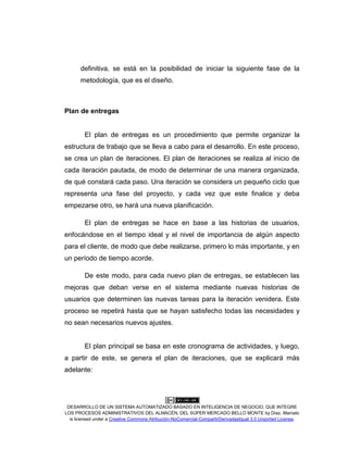 DESARROLLO DE UN SISTEMA AUTOMATIZADO BASADO EN INTELIGENCIA DE NEGOCIO, QUE INTEGRE
LOS PROCESOS ADMINISTRATIVOS DEL ALMACÉN, DEL SÚPER MERCADO BELLO MONTE by Díaz, Marcelo
is licensed under a Creative Commons Atribución-NoComercial-CompartirDerivadasIgual 3.0 Unported License.
definitiva, se está en la posibilidad de iniciar la siguiente fase de la
metodología, que es el diseño.
Plan de entregas
El plan de entregas es un procedimiento que permite organizar la
estructura de trabajo que se lleva a cabo para el desarrollo. En este proceso,
se crea un plan de iteraciones. El plan de iteraciones se realiza al inicio de
cada iteración pautada, de modo de determinar de una manera organizada,
de qué constará cada paso. Una iteración se considera un pequeño ciclo que
representa una fase del proyecto, y cada vez que este finalice y deba
empezarse otro, se hará una nueva planificación.
El plan de entregas se hace en base a las historias de usuarios,
enfocándose en el tiempo ideal y el nivel de importancia de algún aspecto
para el cliente, de modo que debe realizarse, primero lo más importante, y en
un período de tiempo acorde.
De este modo, para cada nuevo plan de entregas, se establecen las
mejoras que deban verse en el sistema mediante nuevas historias de
usuarios que determinen las nuevas tareas para la iteración venidera. Este
proceso se repetirá hasta que se hayan satisfecho todas las necesidades y
no sean necesarios nuevos ajustes.
El plan principal se basa en este cronograma de actividades, y luego,
a partir de este, se genera el plan de iteraciones, que se explicará más
adelante:
 
