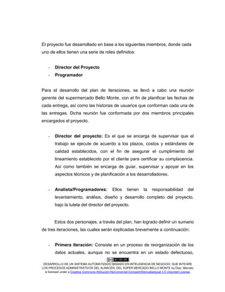 DESARROLLO DE UN SISTEMA AUTOMATIZADO BASADO EN INTELIGENCIA DE NEGOCIO, QUE INTEGRE
LOS PROCESOS ADMINISTRATIVOS DEL ALMACÉN, DEL SÚPER MERCADO BELLO MONTE by Díaz, Marcelo
is licensed under a Creative Commons Atribución-NoComercial-CompartirDerivadasIgual 3.0 Unported License.
El proyecto fue desarrollado en base a los siguientes miembros, donde cada
uno de ellos tienen una serie de roles definidos:
- Director del Proyecto
- Programador
Para el desarrollo del plan de iteraciones, se llevó a cabo una reunión
gerente del supermercado Bello Monte, con el fin de planificar las fechas de
cada entrega, así como las historias de usuarios que conforman cada una de
las entregas. Dicha reunión fue conformada por dos miembros principales
encargados el proyecto.
- Director del proyecto: Es el que se encarga de supervisar que el
trabajo se ejecute de acuerdo a los plazos, costos y estándares de
calidad establecidos, con el fin de asegurar el cumplimiento del
lineamiento establecido por el cliente para certificar su complacencia.
Así como también se encarga de guiar, supervisar y apoyar en los
aspectos técnicos y de planificación a los desarrolladores.
- Analista/Programadores: Ellos tienen la responsabilidad del
levantamiento, análisis, diseño y desarrollo completo del proyecto,
bajo la tutela del director del proyecto.
Estos dos personajes, a través del plan, han logrado definir un sumario
de tres iteraciones, las cuales serán explicadas brevemente a continuación:
- Primera Iteración: Consiste en un proceso de reorganización de los
datos actuales, aunque no se encuentra en un estado defectuoso,
 