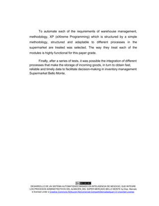 DESARROLLO DE UN SISTEMA AUTOMATIZADO BASADO EN INTELIGENCIA DE NEGOCIO, QUE INTEGRE
LOS PROCESOS ADMINISTRATIVOS DEL ALMACÉN, DEL SÚPER MERCADO BELLO MONTE by Díaz, Marcelo
is licensed under a Creative Commons Atribución-NoComercial-CompartirDerivadasIgual 3.0 Unported License.
To automate each of the requirements of warehouse management,
methodology, XP (eXtreme Programming) which is structured by a simple
methodology, structured and adaptable to different processes in the
supermarket are treated was selected. The way they treat each of the
modules is highly functional for this paper grade.
Finally, after a series of tests, it was possible the integration of different
processes that make the storage of incoming goods, in turn to obtain fast,
reliable and timely data to facilitate decision-making in inventory management
Supermarket Bello Monte.
 