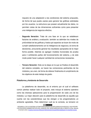 DESARROLLO DE UN SISTEMA AUTOMATIZADO BASADO EN INTELIGENCIA DE NEGOCIO, QUE INTEGRE
LOS PROCESOS ADMINISTRATIVOS DEL ALMACÉN, DEL SÚPER MERCADO BELLO MONTE by Díaz, Marcelo
is licensed under a Creative Commons Atribución-NoComercial-CompartirDerivadasIgual 3.0 Unported License.
requiere de una adaptación a las condiciones del sistema propuesto,
de forma tal que pueda usarse para generar las gráficas solicitadas
por los usuarios. La estructura que poseen actualmente los datos, no
permiten vistas de las dimensiones suficientes como para presentar
una inteligencia de negocios efectiva.
- Segunda Iteración: Trata de una fase en la que se establecen
factores de análisis y evaluación, también se delimitan los niveles de
profundidad de las gráficas y hasta qué aspectos se tocan de modo de
cumplir satisfactoriamente con la inteligencia de negocios y la toma de
decisiones, procurando generar los resultados apropiados de la mejor
forma posible. Además se agregan modelos funcionales de prueba
para ir exhibiendo partes del funcionamiento del sistema, y de este
modo poder hacer cualquier cantidad de correcciones necesarias.
- Tercera Iteración: Esta es la etapa en la que se finaliza el desarrollo
del sistema completo, se hacen las correcciones pertinentes de los
módulos y se unen, de forma de obtener finalmente el cumplimiento de
los objetivos de este trabajo de grado.
Plataforma y Ambiente de Desarrollo
La plataforma de desarrollo, es el entorno por el cual el software
común plantea realizar todo el proyecto, esta incluye el sistema operativo
como las diversas aplicaciones para la programación de cada uno de los
módulos. La mejor elección para la plataforma de desarrollo es aquella que
cuenta con las características que les otorgan a los programadores un
ambiente agradable. Para determinar cuál es la correcta, se tomaron en
 