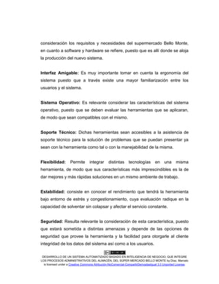 DESARROLLO DE UN SISTEMA AUTOMATIZADO BASADO EN INTELIGENCIA DE NEGOCIO, QUE INTEGRE
LOS PROCESOS ADMINISTRATIVOS DEL ALMACÉN, DEL SÚPER MERCADO BELLO MONTE by Díaz, Marcelo
is licensed under a Creative Commons Atribución-NoComercial-CompartirDerivadasIgual 3.0 Unported License.
consideración los requisitos y necesidades del supermercado Bello Monte,
en cuanto a software y hardware se refiere, puesto que es allí donde se aloja
la producción del nuevo sistema.
Interfaz Amigable: Es muy importante tomar en cuenta la ergonomía del
sistema puesto que a través existe una mayor familiarización entre los
usuarios y el sistema.
Sistema Operativo: Es relevante considerar las características del sistema
operativo, puesto que se deben evaluar las herramientas que se aplicaran,
de modo que sean compatibles con el mismo.
Soporte Técnico: Dichas herramientas sean accesibles a la asistencia de
soporte técnico para la solución de problemas que se puedan presentar ya
sean con la herramienta como tal o con la manejabilidad de la misma.
Flexibilidad: Permite integrar distintas tecnologías en una misma
herramienta, de modo que sus características más imprescindibles es la de
dar mejores y más rápidas soluciones en un mismo ambiente de trabajo.
Estabilidad: consiste en conocer el rendimiento que tendrá la herramienta
bajo entorno de estrés y congestionamiento, cuya evaluación radique en la
capacidad de solventar sin colapsar y afectar el servicio constante.
Seguridad: Resulta relevante la consideración de esta característica, puesto
que estará sometida a distintas amenazas y depende de las opciones de
seguridad que provee la herramienta y la facilidad para otorgarle al cliente
integridad de los datos del sistema así como a los usuarios.
 