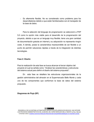 DESARROLLO DE UN SISTEMA AUTOMATIZADO BASADO EN INTELIGENCIA DE NEGOCIO, QUE INTEGRE
LOS PROCESOS ADMINISTRATIVOS DEL ALMACÉN, DEL SÚPER MERCADO BELLO MONTE by Díaz, Marcelo
is licensed under a Creative Commons Atribución-NoComercial-CompartirDerivadasIgual 3.0 Unported License.
- Es altamente flexible. No es considerado como problema para los
desarrolladores debido a que están familiarizados con el manejador de
la base de datos.
Para la selección del lenguaje de programación se seleccionó a PHP
5.0 como la opción más viable para el desarrollo de la programación del
proyecto, debido a que es un lenguaje muy flexible, tiene una gran cantidad
de documentación gratuita en internet y su adquisición no representa ningún
costo. A demás, posee la característica imprescindible de ser flexible a un
punto de permitir soluciones rápidas a través de la integración de distintas
tecnologías.
Fase 2: Diseño
Para la realización de esta fase se busca alcanzar el tercer objetivo del
proyecto el cual se señala como: “Analizar las características y estructuras
del sistema actual para definir el diseño del sistema propuesto”.
En esta fase se detallara las estructuras organizacionales de la
gestión administrativa del almacén en el Supermercado Bello Monte y cada
uno de los componentes que conforman la base de datos del sistema
propuesto.
Diagramas de Flujo (DF)
 
