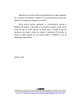 DESARROLLO DE UN SISTEMA AUTOMATIZADO BASADO EN INTELIGENCIA DE NEGOCIO, QUE INTEGRE
LOS PROCESOS ADMINISTRATIVOS DEL ALMACÉN, DEL SÚPER MERCADO BELLO MONTE by Díaz, Marcelo
is licensed under a Creative Commons Atribución-NoComercial-CompartirDerivadasIgual 3.0 Unported License.
Representan de forma sencilla las especificaciones de algún algoritmo
de un proceso en particular o sistema. Es una herramienta que sirve para
diseñar los procesos que componen un sistema.
Dicha técnica permite representar el funcionamiento general y
detallado del sistema a desarrollar en el presente proyecto, puesto que a
través de ella se puede apreciar de forma clara y sencilla el flujo de
iteraciones que viajan a través del sistema, a demás los DF permiten al
usuario ó cliente percibir de una manera lógica y didáctica lo que se
desarrollará más adelante.
(Grafico 3) DF
 