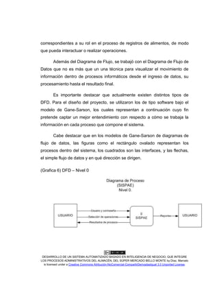 DESARROLLO DE UN SISTEMA AUTOMATIZADO BASADO EN INTELIGENCIA DE NEGOCIO, QUE INTEGRE
LOS PROCESOS ADMINISTRATIVOS DEL ALMACÉN, DEL SÚPER MERCADO BELLO MONTE by Díaz, Marcelo
is licensed under a Creative Commons Atribución-NoComercial-CompartirDerivadasIgual 3.0 Unported License.
correspondientes a su rol en el proceso de registros de alimentos, de modo
que pueda interactuar o realizar operaciones.
Además del Diagrama de Flujo, se trabajó con el Diagrama de Flujo de
Datos que no es más que un una técnica para visualizar el movimiento de
información dentro de procesos informáticos desde el ingreso de datos, su
procesamiento hasta el resultado final.
Es importante destacar que actualmente existen distintos tipos de
DFD. Para el diseño del proyecto, se utilizaron los de tipo software bajo el
modelo de Gane-Sarson, los cuales representan a continuación cuyo fin
pretende captar un mejor entendimiento con respecto a cómo se trabaja la
información en cada proceso que compone el sistema.
Cabe destacar que en los modelos de Gane-Sarson de diagramas de
flujo de datos, las figuras como el rectángulo ovalado representan los
procesos dentro del sistema, los cuadrados son las interfaces, y las flechas,
el simple flujo de datos y en qué dirección se dirigen.
(Grafica 6) DFD – Nivel 0
 