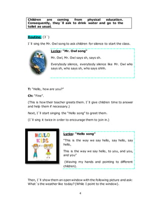 4
Children are coming from physical education.
Consequently, they´ll ask to drink water and go to the
toilet as usual.
Routine: (3´)
I´ll sing the Mr. Owl song to ask children for silence to start the class.
Lyrics: “Mr. Owl song”
Mr. Owl, Mr. Owl says sh, says sh.
Everybody silence, everybody silence like Mr. Owl who
says sh, who says sh, who says shhh.
T: “Hello, how are you?”
Ch: “Fine”.
(This is how their teacher greets them. I´ll give children time to answer
and help them if necessary.)
Next, I´ll start singing the “Hello song” to greet them.
(I´ll sing it twice in order to encourage them to join in.)
Lyrics: “Hello song”
“This is the way we say hello, say hello, say
hello,
This is the way we say hello, to you, and you,
and you”
(Waving my hands and pointing to different
children).
Then, I´ll show them an open window with the following picture and ask:
What´s the weather like today? (While I point to the window).
 