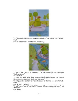 8
T: I´ll push the bottom to make the sound of the rabbit. I´ll: “What´s
this?
Ch: “A rabbit.” (I´ll help them if necessary.)
T: “Let´s see… Yes, it´s a rabbit!”. I´ll use a different voice and say:
“Hello children.”
Ch: “Hello.”
T: “Hey, Mr frog! Row, row, row your boat gently down the stream.
Merrily, merrily, merrily life is but a dream.”
T: I´ll push the bottom to make de sound of the bird and ask: “What´s
this?
Ch: “A bird.” (A bird.)
T: Let´s see. Yes, it´s a bird! I´ll use a different voice and say: “Hello
children.”
Ch: “Hello.”
 