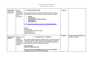 Escuela Normal Superior De Villahermosa
Didáctica delIdioma >extranjero
Presentación:
Video de los
pronombres
lograr la
adecuada
pronunciación
y aprendizaje
de los
pronombres.
5. Observación de un video
Para continuar con el proceso de aprendizaje de los niños sobre los
pronombres personales se mostrara un video explicativo y creativo.
 Silence,
 Look this way
 Pay attention and watch the video
 Listen please.
 Repeat after me
Link: https://www.youtube.com/watch?v=cVkSndpZtN0&t=33s
Silencio,
Mira hacia acá
Presten atencion y observen el video
Escuchen por favor.
Repitan despues de mi
10 Minutos
Momentos de
practica:
Reconocer los
colores
primarios y
secundarios y
la manera en
la que se lee y
escriben
6. Consignación en el cuaderno:
El estudiante maestro copiara en el tablero cada uno de los pronombres
trabajados durante la clase con el fin que los estudiantes consignen en
sus cuadernos y a su vez entiendan la manera correcta de escribir y
pronunciar cada uno de los pronombres. Anexo 4
Look this board.
Write the notebook the next.
The verb to be can be translated as 'to be' or 'to be' in Spanish.
English has only one verb for both meanings.
3 Minutos Revisar que todos trabajen en su
respectivo cuaderno.
 