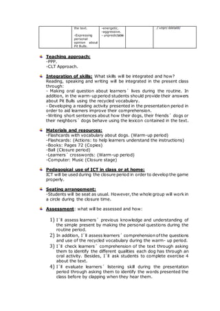 the text.
-Expressing
personal
opinion about
Pit Bulls.
-energetic.
-aggressive.
- unpredictable
/ˈʌnprɪˈdɪktəbl/
Teaching approach:
-PPP.
-CLT Approach.
Integration of skills: What skills will be integrated and how?
Reading, speaking and writing will be integrated in the present class
through:
- Making oral question about learners´ lives during the routine. In
addition, in the warm-up period students should provide their answers
about Pit Bulls using the recycled vocabulary.
- Developing a reading activity presented in the presentation period in
order to aid learners improve their comprehension.
-Writing short sentences about how their dogs, their friends´ dogs or
their neighbors´ dogs behave using the lexicon contained in the text.
Materials and resources:
-Flashcards with vocabulary about dogs. (Warm-up period)
-Flashcards: (Actions: to help learners understand the instructions)
-Books: Pages 72 (Copies)
-Ball (Closure period)
-Learners´ crosswords: (Warm-up period)
-Computer: Music (Closure stage)
Pedagogical use of ICT in class or at home:
ICT will be used during the closure period in order to develop the game
properly.
Seating arrangement:
-Students will be seat as usual. However, the whole group will work in
a circle during the closure time.
Assessment: what will be assessed and how:
1) I´ll assess learners´ previous knowledge and understanding of
the simple present by making the personal questions during the
routine period.
2) In addition, I´ll assess learners´ comprehension of the questions
and use of the recycled vocabulary during the warm- up period.
3) I´ll check learners´ comprehension of the text through asking
them to identify the different qualities each dog has through an
oral activity. Besides, I´ll ask students to complete exercise 4
about the text.
4) I´ll evaluate learners´ listening skill during the presentation
period through asking them to identify the words presented the
class before by clapping when they hear them.
 