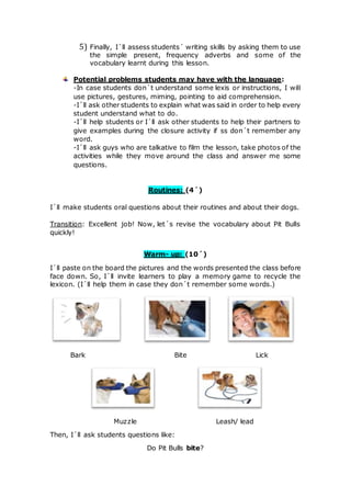 5) Finally, I´ll assess students´ writing skills by asking them to use
the simple present, frequency adverbs and some of the
vocabulary learnt during this lesson.
Potential problems students may have with the language:
-In case students don´t understand some lexis or instructions, I will
use pictures, gestures, miming, pointing to aid comprehension.
-I´ll ask other students to explain what was said in order to help every
student understand what to do.
-I´ll help students or I´ll ask other students to help their partners to
give examples during the closure activity if ss don´t remember any
word.
-I´ll ask guys who are talkative to film the lesson, take photos of the
activities while they move around the class and answer me some
questions.
Routines: (4´)
I´ll make students oral questions about their routines and about their dogs.
Transition: Excellent job! Now, let´s revise the vocabulary about Pit Bulls
quickly!
Warm- up: (10´)
I´ll paste on the board the pictures and the words presented the class before
face down. So, I´ll invite learners to play a memory game to recycle the
lexicon. (I´ll help them in case they don´t remember some words.)
Bark Bite Lick
Muzzle Leash/ lead
Then, I´ll ask students questions like:
Do Pit Bulls bite?
 
