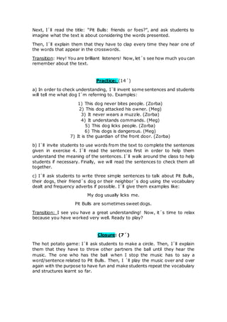 Next, I´ll read the title: “Pit Bulls: friends or foes?”, and ask students to
imagine what the text is about considering the words presented.
Then, I´ll explain them that they have to clap every time they hear one of
the words that appear in the crosswords.
Transition: Hey! You are brilliant listeners! Now, let´s see how much you can
remember about the text.
Practice: (14´)
a) In order to check understanding, I´ll invent some sentences and students
will tell me what dog I´m referring to. Examples:
1) This dog never bites people. (Zorba)
2) This dog attacked his owner. (Meg)
3) It never wears a muzzle. (Zorba)
4) It understands commands. (Meg)
5) This dog licks people. (Zorba)
6) This dogs is dangerous. (Meg)
7) It is the guardian of the front door. (Zorba)
b) I´ll invite students to use words from the text to complete the sentences
given in exercise 4. I´ll read the sentences first in order to help them
understand the meaning of the sentences. I´ll walk around the class to help
students if necessary. Finally, we will read the sentences to check them all
together.
c) I´ll ask students to write three simple sentences to talk about Pit Bulls,
their dogs, their friend´s dog or their neighbor´s dog using the vocabulary
dealt and frequency adverbs if possible. I´ll give them examples like:
My dog usually licks me.
Pit Bulls are sometimes sweet dogs.
Transition: I see you have a great understanding! Now, it´s time to relax
because you have worked very well. Ready to play?
Closure: (7´)
The hot potato game: I´ll ask students to make a circle. Then, I´ll explain
them that they have to throw other partners the ball until they hear the
music. The one who has the ball when I stop the music has to say a
word/sentence related to Pit Bulls. Then, I ´ll play the music over and over
again with the purpose to have fun and make students repeat the vocabulary
and structures learnt so far.
 
