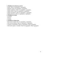 1. Medidas de tendencia central
- Modo: datos no agrupados y agrupados.
- Mediana: datos no agrupados y agrupados.
- Media cuadrática: datos no agrupados y agrupados.
- Media cúbica: datos no agrupados y agrupados.
- Media geométrica: datos no agrupados y agrupados.
- Media armónica: datos no agrupados y agrupados.
2. Medidas de orden
- Cuartiles.
- Deciles
- Centiles
3. Medidas de dispersión
- Desviación media: datos no agrupados y agrupados.
- Desviación mediana: datos no agrupados y agrupados.
- Varianza. Propiedades. Datos no agrupados. Datos agrupados.
- Desviación típica o estándar. Datos no agrupados. Datos agrupados




                                                                      4
 
