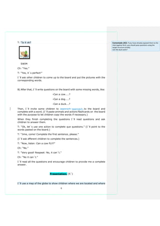6
T: “Is it ok?
SWIM
Ch: “Yes.”
T: “Yes, it´s perfect!”
I´ll ask other children to come up to the board and put the pictures with the
corresponding words.
B) After that, I´ll write questions on the board with some missing words, like:
-Can a cow……?
-Can a dog……?
-Can a duck….?
Then, I´ll invite some children to apporach approach to the board and
complete with a word. (I´ll paste animals and actions flashcards on the board
with the purpose to let children copy the words if necessary.)
When they finish completing the questions I´ll read questions and ask
children to answer them.
T: “Ok, let´s use one action to complete que questions.” (I´ll point to the
words pasted on the board.)
T: “Jime, come! Complete the first sentence, please.”
(I´ll ask dfferent children to complete the sentences.)
T: “Now, listen: Can a cow FLY?”
Ch: “No.”
T: “Very good! Reapeat: No, it can´t.”
Ch: “No it can´t.”
I´ll read all the questions and encourage children to provide me a complete
answer.
Presentation: (6´)
I´ll use a map of the globe to show children where we are located and where
Comentado [A2]: If you have already exposed them to the
interrogative form, you should pose questions using the
target structure (orally).
Can the duck swim?
 