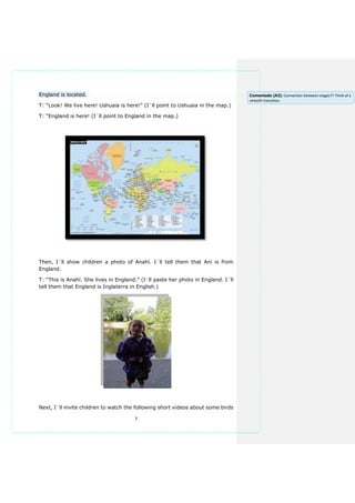 7
England is located.
T: “Look! We live here! Ushuaia is here!” (I´ll point to Ushuaia in the map.)
T: “England is here! (I´ll point to England in the map.)
Then, I´ll show children a photo of Anahí. I´ll tell them that Ani is from
England.
T: “This is Anahí. She lives in England.” (I´ll paste her photo in England. I´ll
tell them that England is Inglaterra in English.)
Next, I´ll invite children to watch the following short videos about some birds
Comentado [A3]: Connection between stages?? Think of a
smooth transition.
 