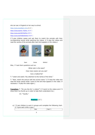 8
she can see in England on her way to school.
https://youtu.be/aAQqS_jLTvg (0,32´)
https://youtu.be/aYq_TCtjFsU (0,33´)
https://youtu.be/rSN7F0zfP3s (0,59´)
https://youtu.be/HhQNLDSJOxU (0,05´)
I´ll give children copies and ask them to match the animals with their
corresponding names while watching the videos. (I´ll stop the videos and
read the names of the animals after each bird appears in the videos.)
Swan Goose Mallard
Also, I´ll ask them questions such as:
-What color is the swan?
-How many swans can you see?
-Can a mallard fly?
T: “Listen and watch. Pay attention to the names of the birds.”
T: “Now, match the picture with the correct name.” (I´ll stop the video and
read the three names while I point to the bird that appears in the video. If
necessary I´ll play the video again.)
Transition: T: “Do you like Ani´s videos?” (I´ll point to the videos and I´ll
show them my thumb up in order to help them understand me.)
Ch: “Yes/No.”
Practice: (15´)
a) I´ll ask children to work in groups and complete the following chart.
(I´ll give each child a copy.)
Can Can´t
 