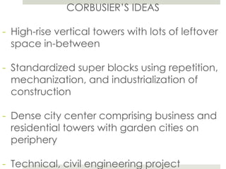 CORBUSIER’S IDEAS
- High-rise vertical towers with lots of leftover
space in-between
- Standardized super blocks using repetition,
mechanization, and industrialization of
construction
- Dense city center comprising business and
residential towers with garden cities on
periphery
- Technical, civil engineering project
 