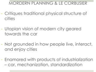 MORDERN PLANNING & LE CORBUSIER
- Critiques traditional physical structure of
cities
- Utopian vision of modern city geared
towards the car
- Not grounded in how people live, interact,
and enjoy cities
- Enamored with products of industrialization
– car, mechanization, standardization
 