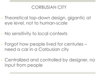 CORBUSIAN CITY
- Theoretical top-down design, gigantic at
eye level, not to human-scale
- No sensitivity to local contexts
- Forgot how people lived for centuries –
need a car in a Corbusian city
- Centralized and controlled by designer, no
input from people
 
