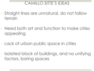 CAMILLO SITTE’S IDEAS
- Straight lines are unnatural, do not follow
terrain
- Need both art and function to make cities
appealing
- Lack of urban public space in cities
- Isolated block of buildings, and no unifying
factors, boring spaces
 